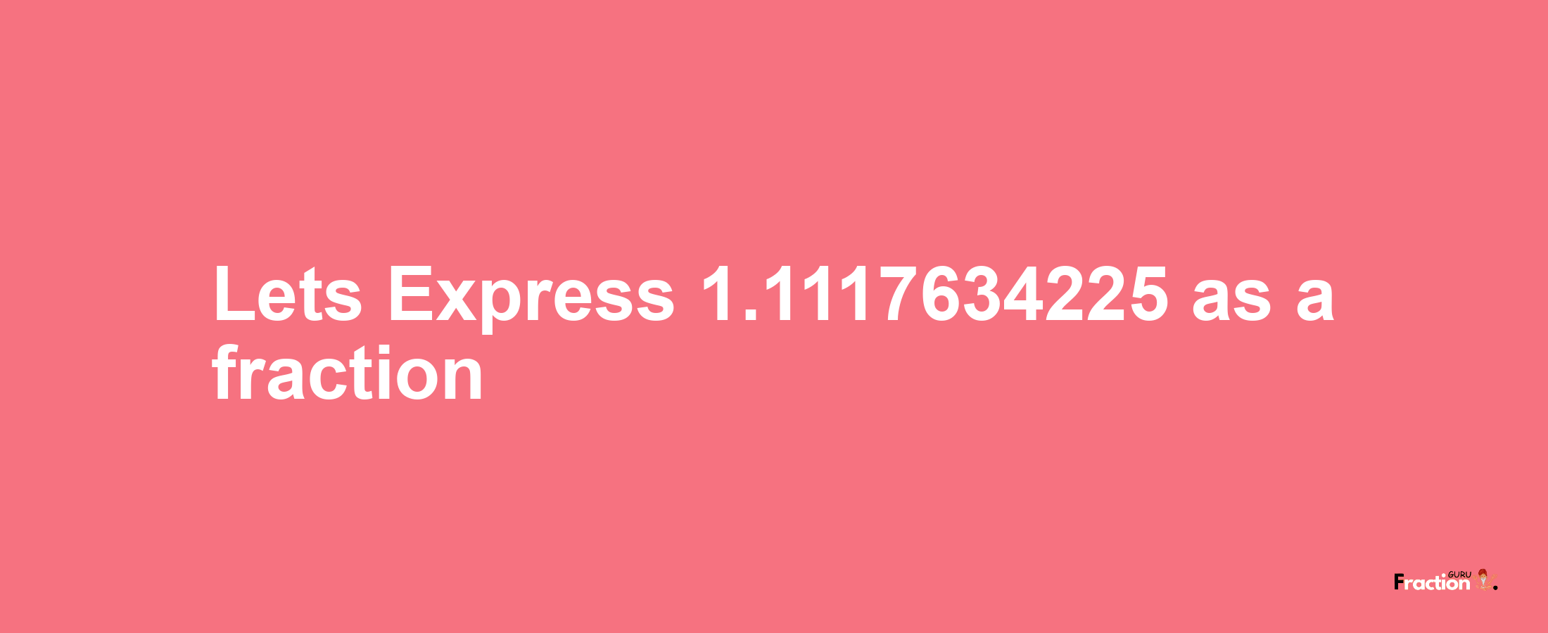 Lets Express 1.1117634225 as afraction